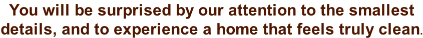 You will be surprised by our attention to the smallest  details, and to experience a home that feels truly clean.